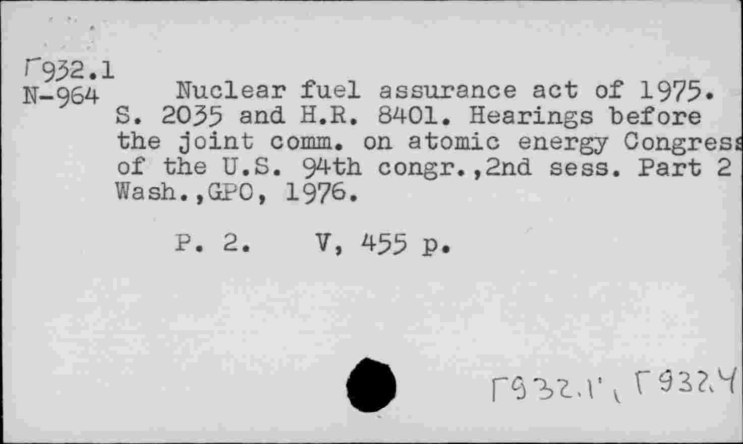 ﻿F932.1
N-964 Nuclear fuel assurance act of 1975» S. 20^5 and H.R. 8401. Hearings before the joint comm, on atomic energy Congres of the U.S. 94th congr.,2nd sess. Part 2 Wash.,GPO, 1976.
P. 2. V, 455 P.
